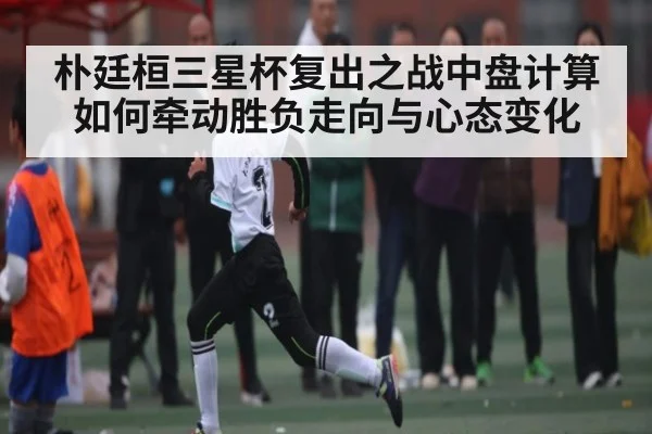 朴廷桓三星杯复出之战中盘计算如何牵动胜负走向与心态变化